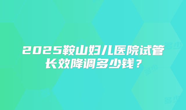 2025鞍山妇儿医院试管长效降调多少钱？