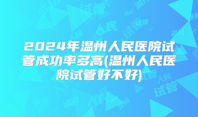 2024年温州人民医院试管成功率多高(温州人民医院试管好不好)