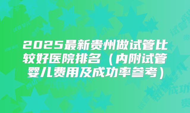 2025最新贵州做试管比较好医院排名（内附试管婴儿费用及成功率参考）