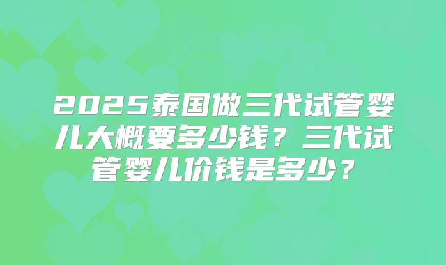 2025泰国做三代试管婴儿大概要多少钱？三代试管婴儿价钱是多少？