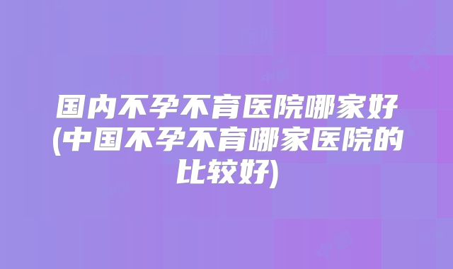 国内不孕不育医院哪家好(中国不孕不育哪家医院的比较好)