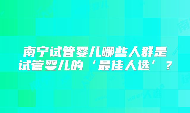南宁试管婴儿哪些人群是试管婴儿的‘最佳人选’？