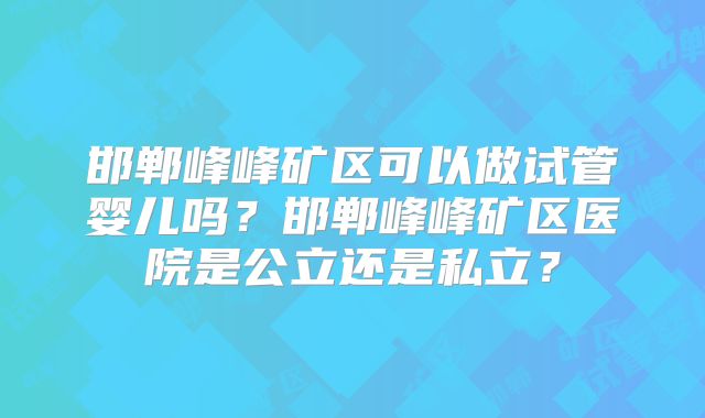 邯郸峰峰矿区可以做试管婴儿吗？邯郸峰峰矿区医院是公立还是私立？