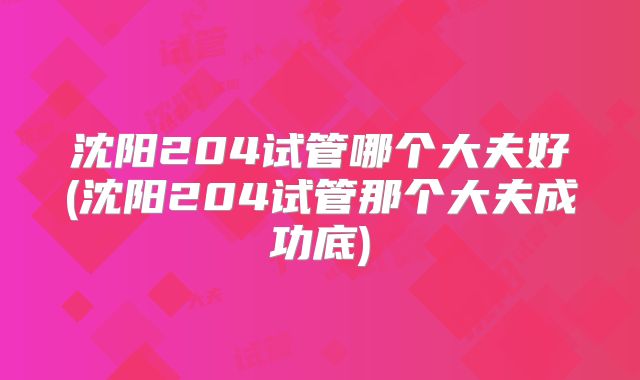 沈阳204试管哪个大夫好(沈阳204试管那个大夫成功底)