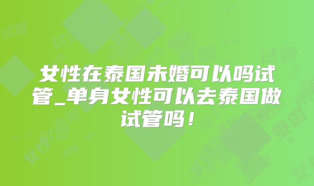 女性在泰国未婚可以吗试管_单身女性可以去泰国做试管吗!