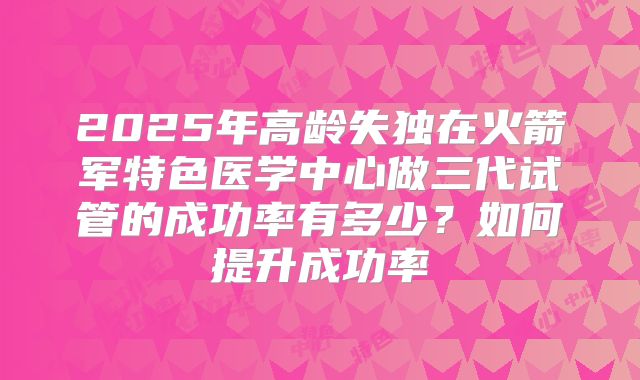 2025年高龄失独在火箭军特色医学中心做三代试管的成功率有多少？如何提升成功率