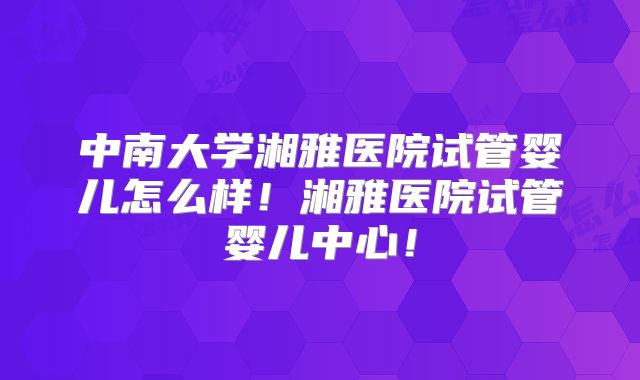 中南大学湘雅医院试管婴儿怎么样！湘雅医院试管婴儿中心！