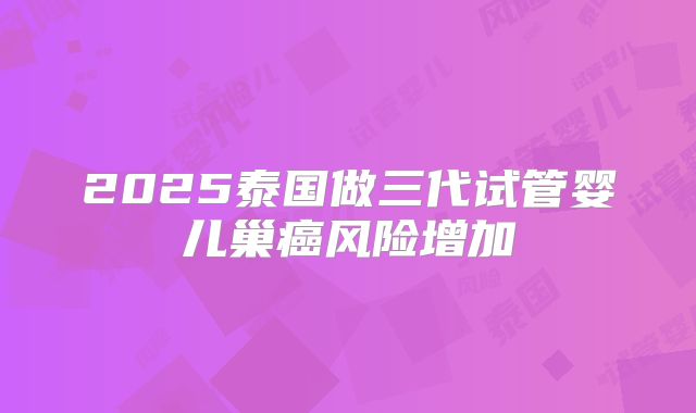 2025泰国做三代试管婴儿巢癌风险增加