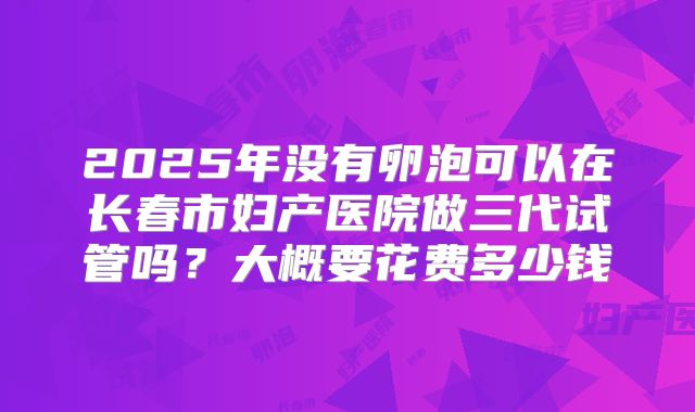 2025年没有卵泡可以在长春市妇产医院做三代试管吗？大概要花费多少钱