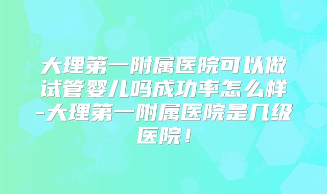 大理第一附属医院可以做试管婴儿吗成功率怎么样-大理第一附属医院是几级医院！