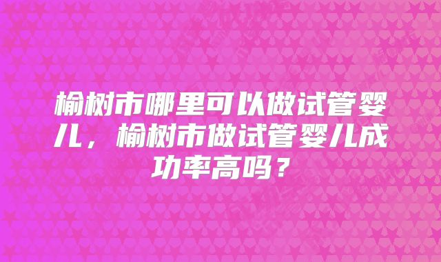 榆树市哪里可以做试管婴儿,榆树市做试管婴儿成功率高吗?