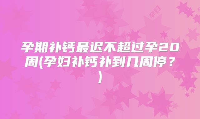 孕期补钙最迟不超过孕20周(孕妇补钙补到几周停？)