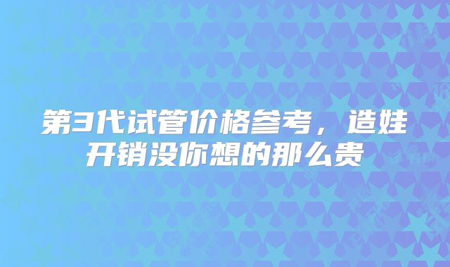 第3代试管价格参考，造娃开销没你想的那么贵