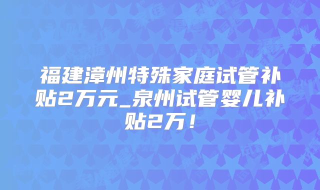 福建漳州特殊家庭试管补贴2万元_泉州试管婴儿补贴2万！