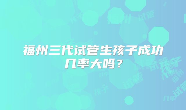 福州三代试管生孩子成功几率大吗？
