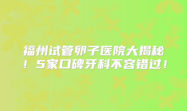 福州试管卵子医院大揭秘！5家口碑牙科不容错过！