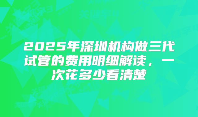 2025年深圳机构做三代试管的费用明细解读，一次花多少看清楚