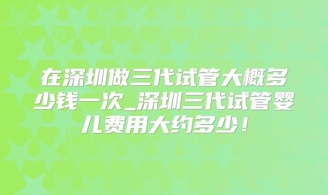 在深圳做三代试管大概多少钱一次_深圳三代试管婴儿费用大约多少！