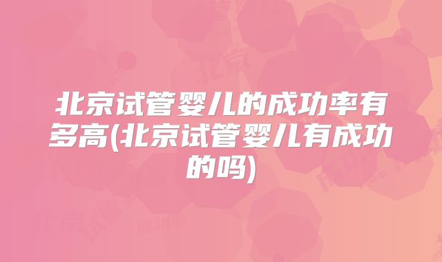 北京试管婴儿的成功率有多高(北京试管婴儿有成功的吗)
