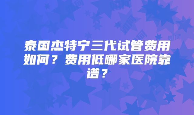 泰国杰特宁三代试管费用如何？费用低哪家医院靠谱？