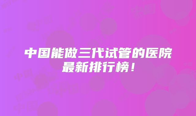 中国能做三代试管的医院最新排行榜！