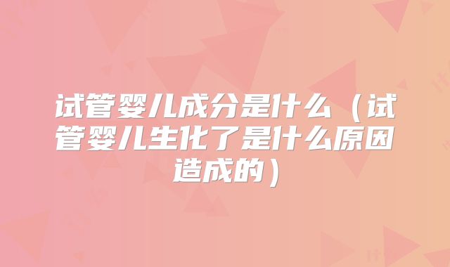 试管婴儿成分是什么（试管婴儿生化了是什么原因造成的）