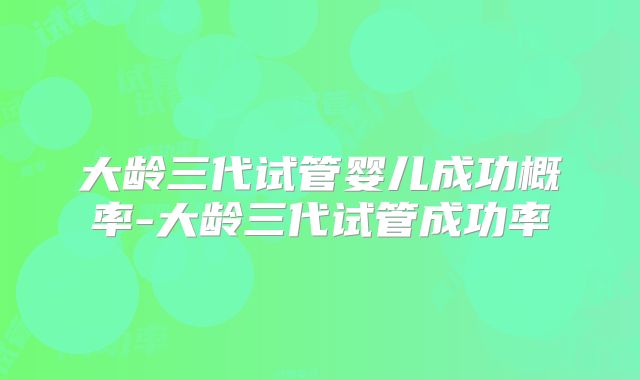 大龄三代试管婴儿成功概率-大龄三代试管成功率