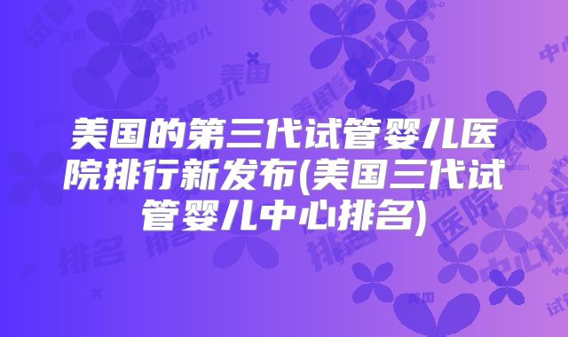 美国的第三代试管婴儿医院排行新发布(美国三代试管婴儿中心排名)