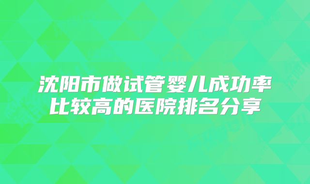 沈阳市做试管婴儿成功率比较高的医院排名分享