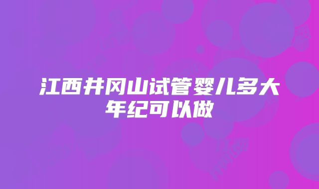 江西井冈山试管婴儿多大年纪可以做