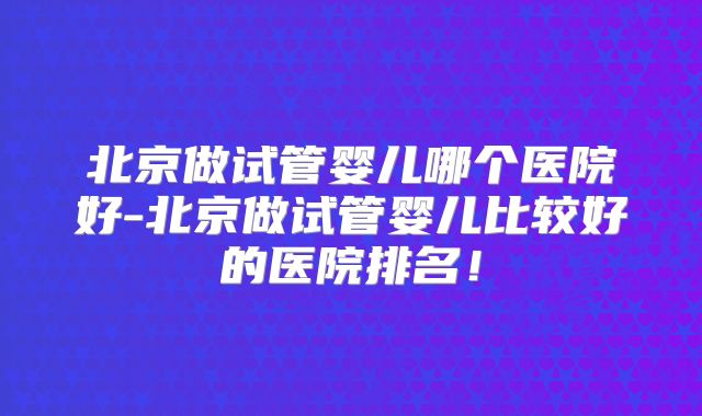 北京做试管婴儿哪个医院好-北京做试管婴儿比较好的医院排名！