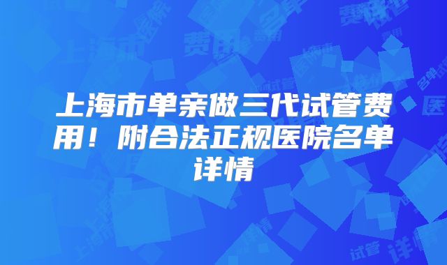 上海市单亲做三代试管费用！附合法正规医院名单详情