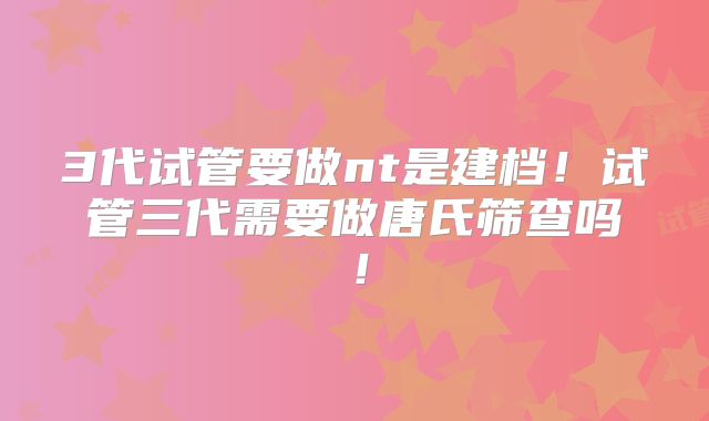 3代试管要做nt是建档!试管三代需要做唐氏筛查吗!