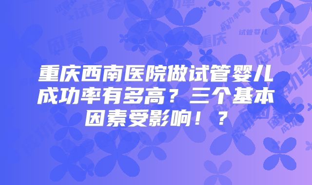 重庆西南医院做试管婴儿成功率有多高？三个基本因素受影响！？