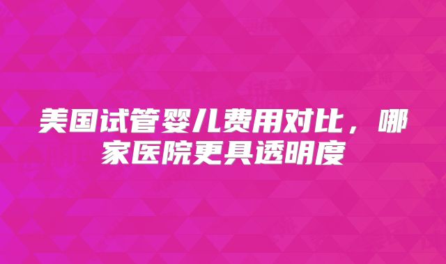 美国试管婴儿费用对比，哪家医院更具透明度