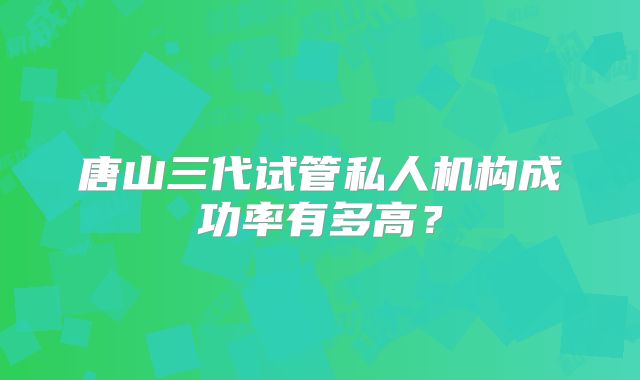 唐山三代试管私人机构成功率有多高?