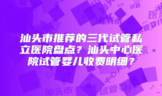 汕头市推荐的三代试管私立医院盘点？汕头中心医院试管婴儿收费明细？