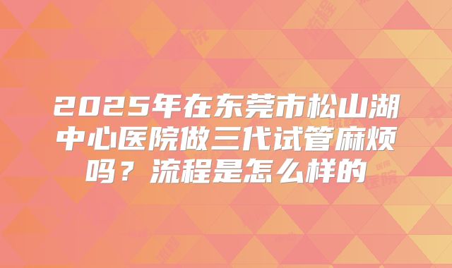 2025年在东莞市松山湖中心医院做三代试管麻烦吗？流程是怎么样的