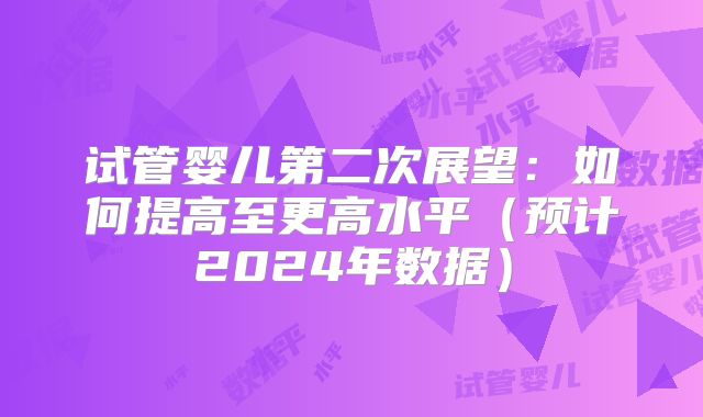 试管婴儿第二次展望：如何提高至更高水平（预计2024年数据）