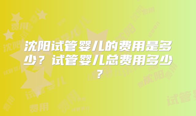 沈阳试管婴儿的费用是多少？试管婴儿总费用多少？