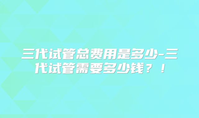 三代试管总费用是多少-三代试管需要多少钱？！