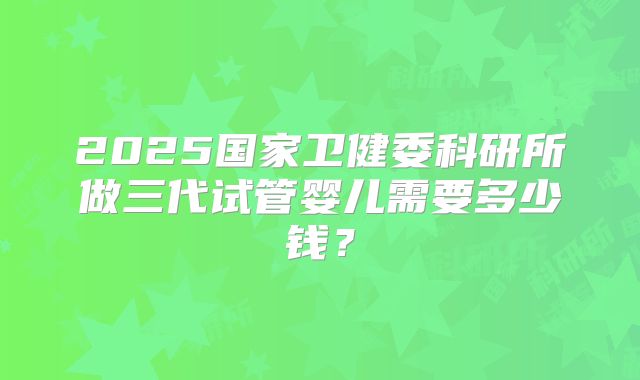 2025国家卫健委科研所做三代试管婴儿需要多少钱？