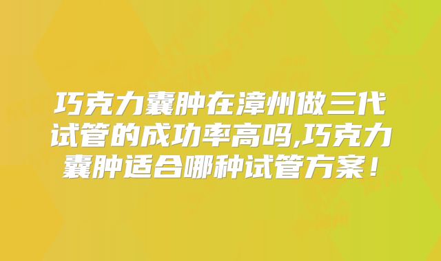 巧克力囊肿在漳州做三代试管的成功率高吗,巧克力囊肿适合哪种试管方案！
