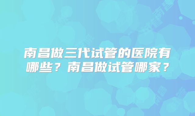 南昌做三代试管的医院有哪些？南昌做试管哪家？