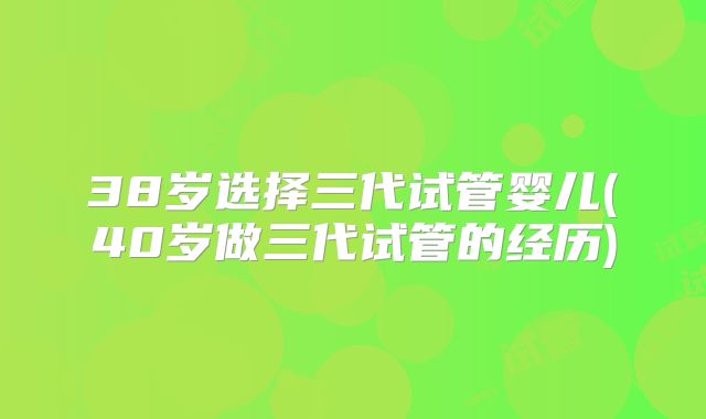 38岁选择三代试管婴儿(40岁做三代试管的经历)