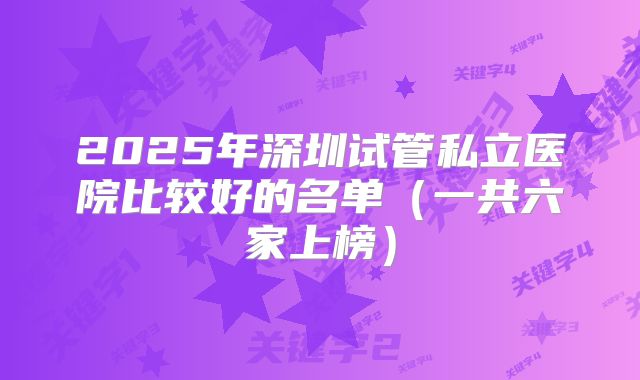 2025年深圳试管私立医院比较好的名单(一共六家上榜)