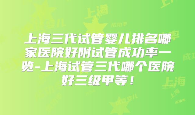 上海三代试管婴儿排名哪家医院好附试管成功率一览-上海试管三代哪个医院好三级甲等！