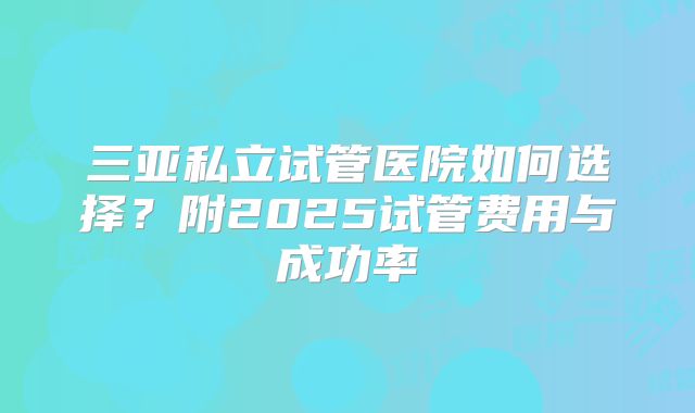 三亚私立试管医院如何选择？附2025试管费用与成功率
