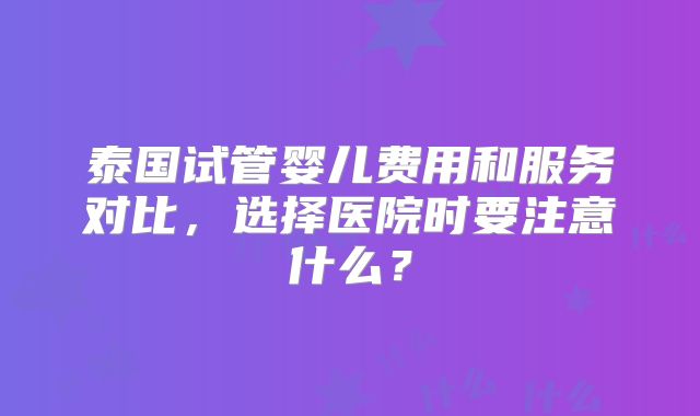 泰国试管婴儿费用和服务对比，选择医院时要注意什么？