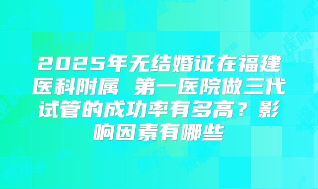 2025年无结婚证在福建医科附属 第一医院做三代试管的成功率有多高？影响因素有哪些
